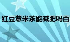 红豆薏米茶能减肥吗百度(红豆薏米茶能减肥)