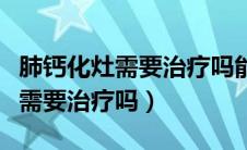 肺钙化灶需要治疗吗能自行恢复吗（肺钙化灶需要治疗吗）