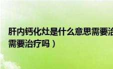 肝内钙化灶是什么意思需要治疗吗（肝内钙化灶是什么意思需要治疗吗）