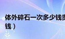 体外碎石一次多少钱贵州（体外碎石一次多少钱）