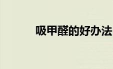 吸甲醛的好办法(吸甲醛的方法)