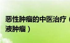 恶性肿瘤的中医治疗（中医药怎么治疗恶性血液肿瘤）