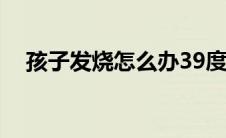 孩子发烧怎么办39度（孩子发烧怎么办）