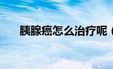 胰腺癌怎么治疗呢（胰腺癌如何治疗）