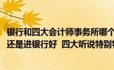 银行和四大会计师事务所哪个前景好(进四大会计师事务所好还是进银行好  四大听说特别特别累 压力大)