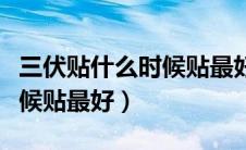 三伏贴什么时候贴最好是早上（三伏贴什么时候贴最好）