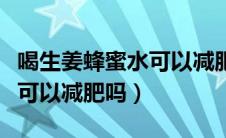 喝生姜蜂蜜水可以减肥吗女人（喝生姜蜂蜜水可以减肥吗）