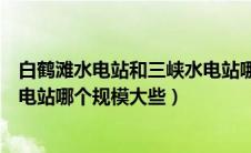 白鹤滩水电站和三峡水电站哪个大（白鹤滩水电站和三峡水电站哪个规模大些）