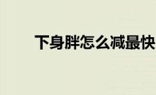 下身胖怎么减最快（下身胖怎么减）