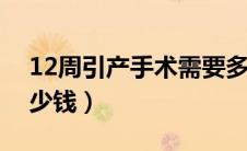 12周引产手术需要多少钱（引产手术需要多少钱）