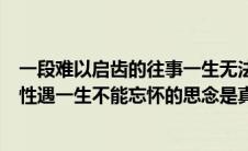 一段难以启齿的往事一生无法忘怀的经历（一段难以启齿的性遇一生不能忘怀的思念是真的吗）
