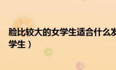 脸比较大的女学生适合什么发型（脸大的女生适合什么发型学生）
