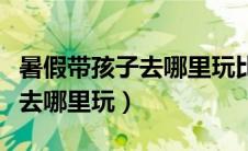 暑假带孩子去哪里玩比较好国内（暑假带孩子去哪里玩）