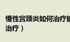 慢性宫颈炎如何治疗能痊愈（慢性宫颈炎如何治疗）