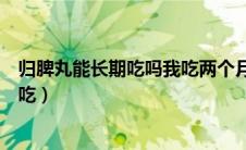 归脾丸能长期吃吗我吃两个月了还能再吃吧（归脾丸能长期吃）