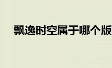 飘逸时空属于哪个版本（飘逸时空官网）