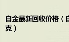 白金最新回收价格（白金回收价格今天多少一克）