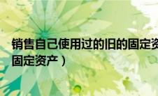 销售自己使用过的旧的固定资产（销售旧货和自己使用过的固定资产）