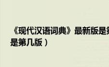 《现代汉语词典》最新版是第几版?（现代汉语词典最新版是第几版）