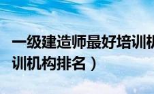 一级建造师最好培训机构排名（一级建造师培训机构排名）