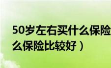 50岁左右买什么保险比较好（50岁以上买什么保险比较好）