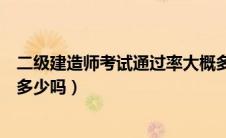 二级建造师考试通过率大概多少（一级建造师考试通过率有多少吗）