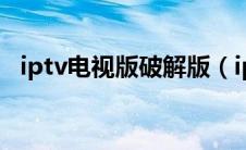 iptv电视版破解版（iptv网络电视破解版）