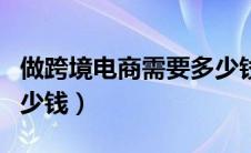 做跨境电商需要多少钱一（做跨境电商需要多少钱）