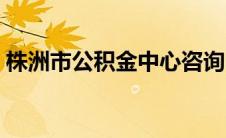 株洲市公积金中心咨询电话（株洲市公积金）