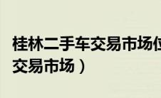 桂林二手车交易市场位置在哪里（桂林二手车交易市场）