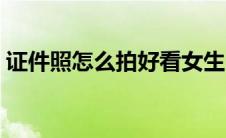 证件照怎么拍好看女生（证件照怎么拍好看）