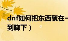 dnf如何把东西聚在一起（dnf怎么把东西聚到脚下）