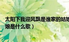 太阳下我迎风飘是谁家的姑娘（太阳下我迎芬芳是谁家的姑娘是什么歌）