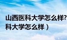 山西医科大学怎么样?好不好就业呢?（山西医科大学怎么样）