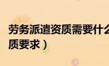 劳务派遣资质需要什么资料（劳务派遣公司资质要求）
