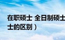 在职硕士 全日制硕士（在职硕士和全日制硕士的区别）