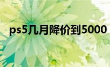 ps5几月降价到5000（ps5什么时候降价）