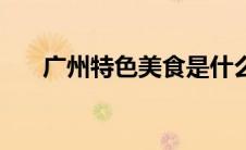 广州特色美食是什么（广州特色美食）
