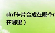 dnf卡片合成在哪个npc（dnf卡片怎么合成在哪里）