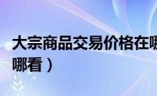 大宗商品交易价格在哪查看（大宗商品行情在哪看）