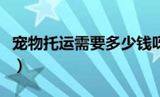 宠物托运需要多少钱呀（宠物托运需要多少钱）
