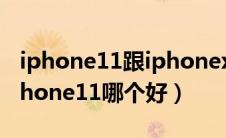 iphone11跟iphonex哪个好（iphonex和iphone11哪个好）