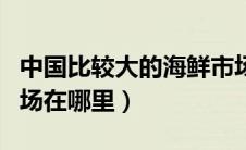 中国比较大的海鲜市场（中国最大海鲜批发市场在哪里）