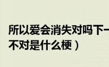 所以爱会消失对吗下一句（所以说爱会消失对不对是什么梗）