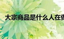 大宗商品是什么人在做（大宗商品是什么）