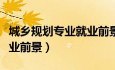 城乡规划专业就业前景好吗（城乡规划专业就业前景）