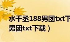 水千丞188男团txt下载未删减（水千丞188男团txt下载）