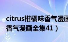 citrus柑橘味香气漫画全集在线观看（柑橘味香气漫画全集41）