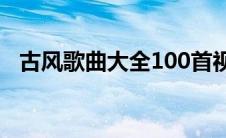 古风歌曲大全100首视频（古风歌曲大全）