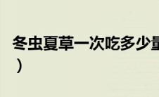 冬虫夏草一次吃多少量（冬虫夏草一次吃多少）